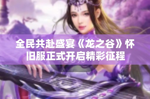 全民共赴盛宴《龙之谷》怀旧服正式开启精彩征程