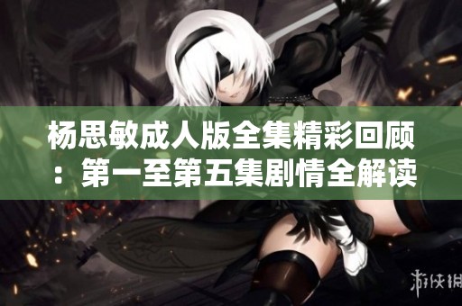 杨思敏成人版全集精彩回顾：第一至第五集剧情全解读