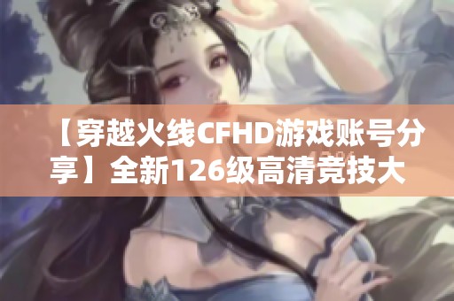 【穿越火线CFHD游戏账号分享】全新126级高清竞技大区体验
