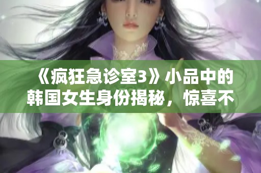 《疯狂急诊室3》小品中的韩国女生身份揭秘，惊喜不断！