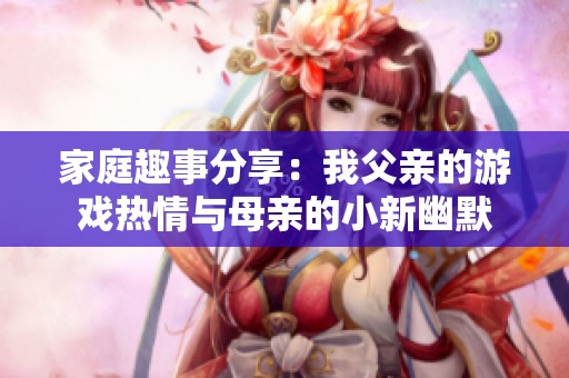 家庭趣事分享：我父亲的游戏热情与母亲的小新幽默