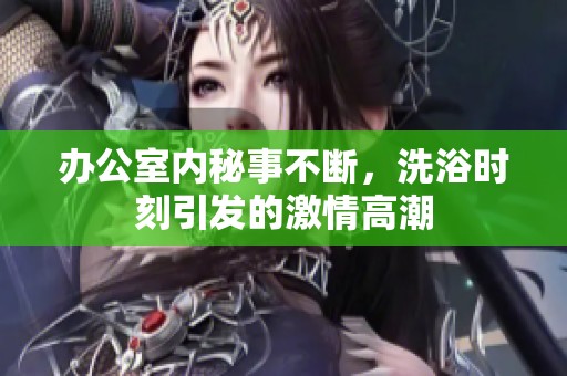 办公室内秘事不断，洗浴时刻引发的激情高潮