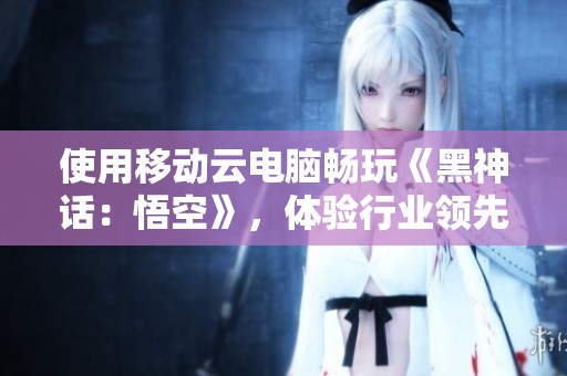 使用移动云电脑畅玩《黑神话：悟空》，体验行业领先的游戏新境界