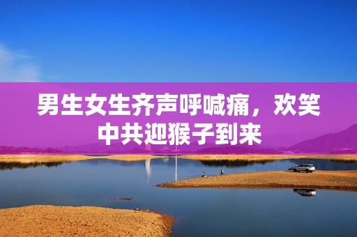 男生女生齐声呼喊痛，欢笑中共迎猴子到来