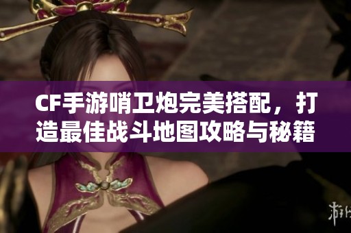 CF手游哨卫炮完美搭配，打造最佳战斗地图攻略与秘籍