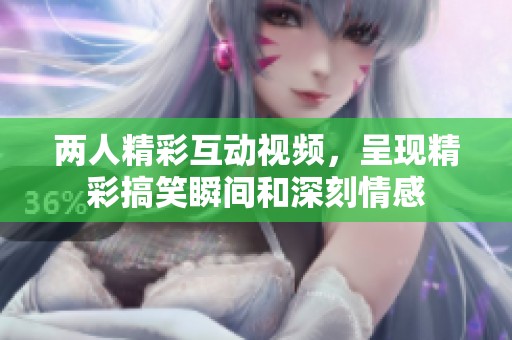 两人精彩互动视频，呈现精彩搞笑瞬间和深刻情感