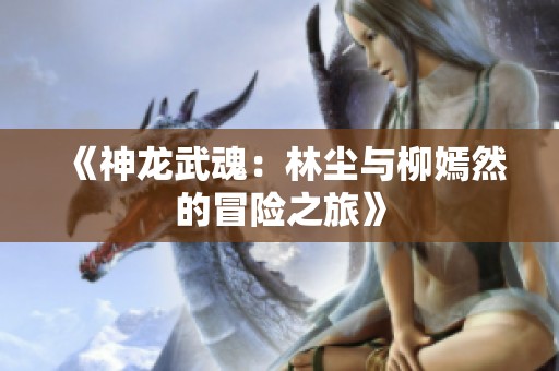 《神龙武魂：林尘与柳嫣然的冒险之旅》