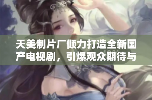 天美制片厂倾力打造全新国产电视剧，引爆观众期待与热潮