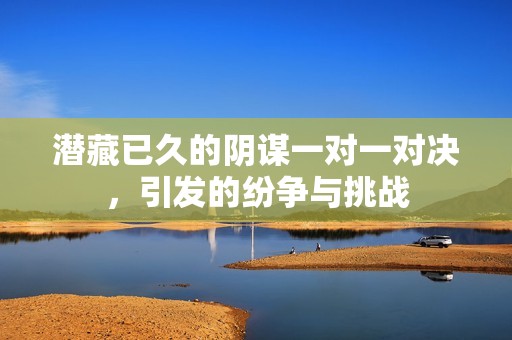 潜藏已久的阴谋一对一对决，引发的纷争与挑战