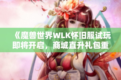 《魔兽世界WLK怀旧服试玩即将开启，商城直升礼包重磅来袭》