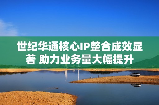 世纪华通核心IP整合成效显著 助力业务量大幅提升