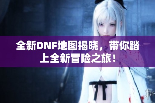 全新DNF地图揭晓，带你踏上全新冒险之旅！
