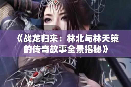 《战龙归来：林北与林天策的传奇故事全景揭秘》