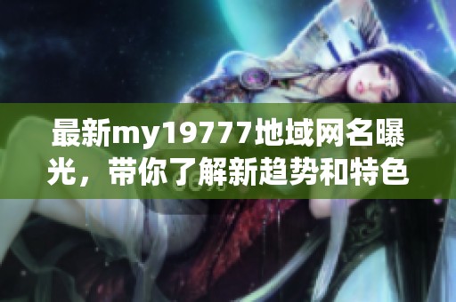 最新my19777地域网名曝光，带你了解新趋势和特色风格