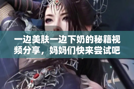 一边美肤一边下奶的秘籍视频分享，妈妈们快来尝试吧