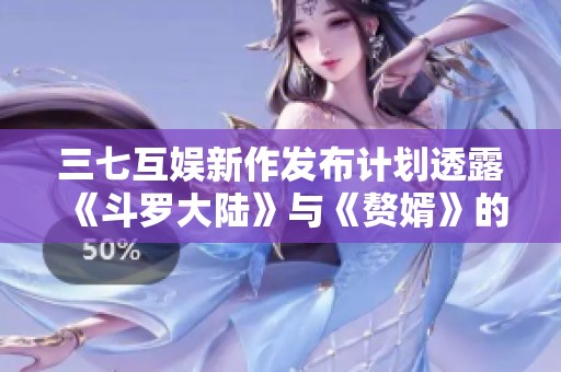 三七互娱新作发布计划透露《斗罗大陆》与《赘婿》的游戏储备情况