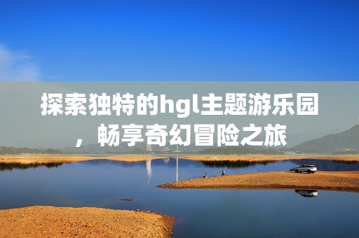 探索独特的hgl主题游乐园，畅享奇幻冒险之旅