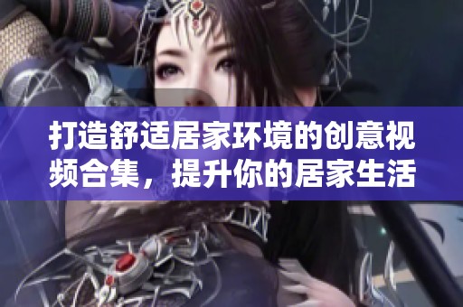 打造舒适居家环境的创意视频合集，提升你的居家生活质量