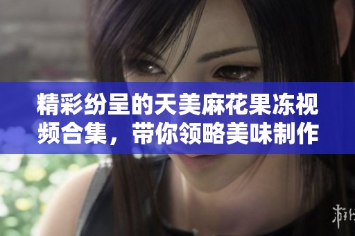 精彩纷呈的天美麻花果冻视频合集，带你领略美味制作过程