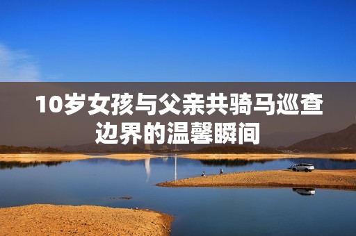 10岁女孩与父亲共骑马巡查边界的温馨瞬间