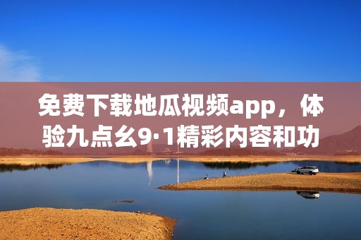 免费下载地瓜视频app，体验九点幺9·1精彩内容和功能