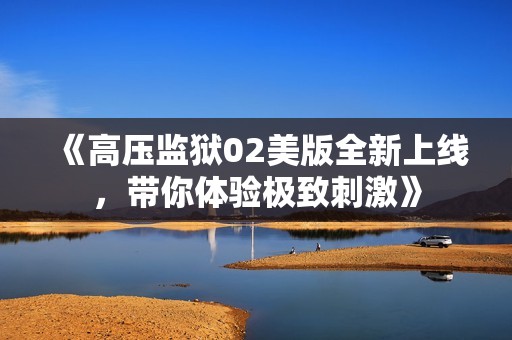 《高压监狱02美版全新上线，带你体验极致刺激》