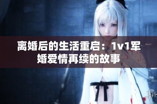 离婚后的生活重启：1v1军婚爱情再续的故事