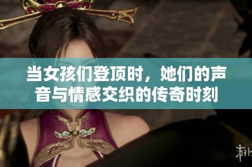 当女孩们登顶时，她们的声音与情感交织的传奇时刻
