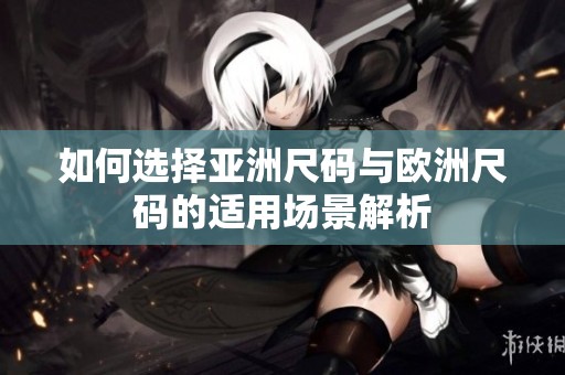 如何选择亚洲尺码与欧洲尺码的适用场景解析