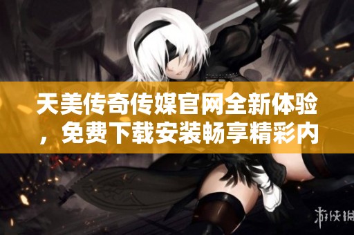 天美传奇传媒官网全新体验，免费下载安装畅享精彩内容