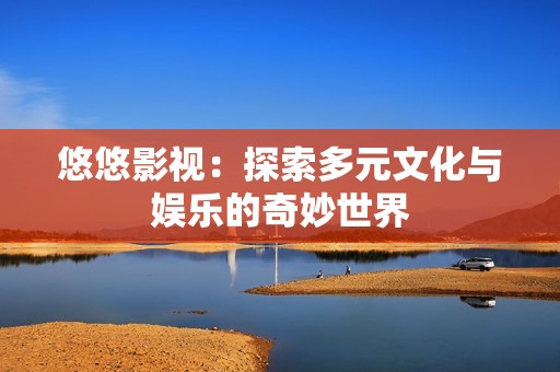 悠悠影视：探索多元文化与娱乐的奇妙世界