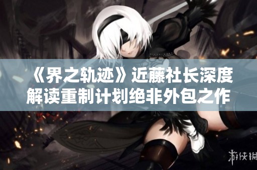 《界之轨迹》近藤社长深度解读重制计划绝非外包之作