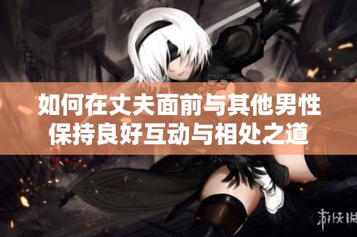 如何在丈夫面前与其他男性保持良好互动与相处之道