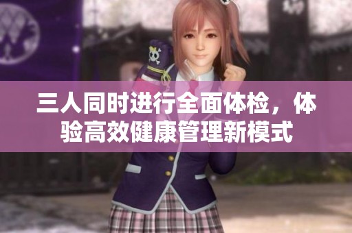三人同时进行全面体检，体验高效健康管理新模式