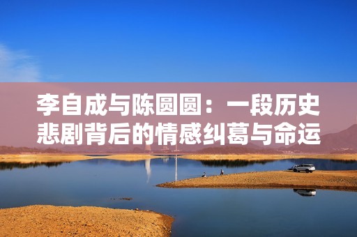 李自成与陈圆圆：一段历史悲剧背后的情感纠葛与命运交织