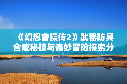 《幻想曹操传2》武器防具合成秘技与奇妙冒险探索分享