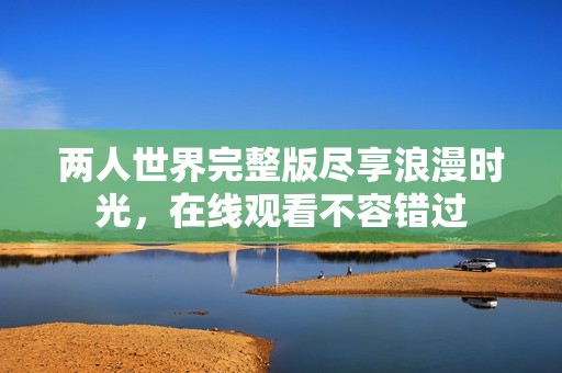 两人世界完整版尽享浪漫时光，在线观看不容错过