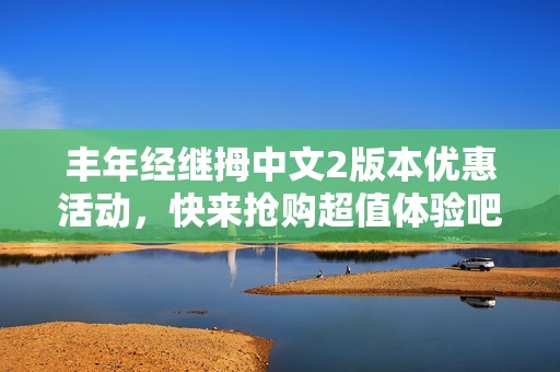 丰年经继拇中文2版本优惠活动，快来抢购超值体验吧