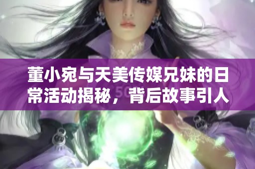 董小宛与天美传媒兄妹的日常活动揭秘，背后故事引人关注