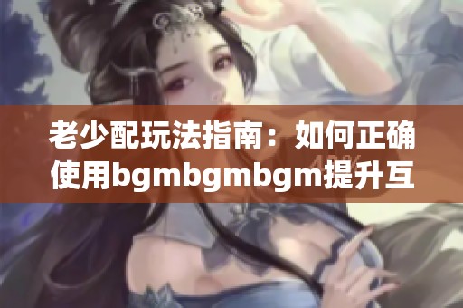 老少配玩法指南：如何正确使用bgmbgmbgm提升互动乐趣