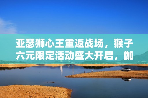 亚瑟狮心王重返战场，猴子六元限定活动盛大开启，伽罗次元突破来临