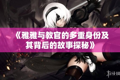 《雅雅与教官的多重身份及其背后的故事探秘》