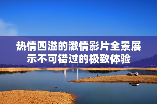 热情四溢的激情影片全景展示不可错过的极致体验