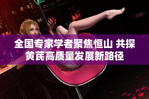全国专家学者聚焦恒山 共探黄芪高质量发展新路径