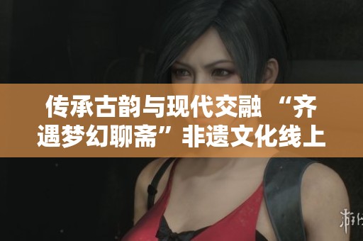 传承古韵与现代交融 “齐遇梦幻聊斋”非遗文化线上盛宴