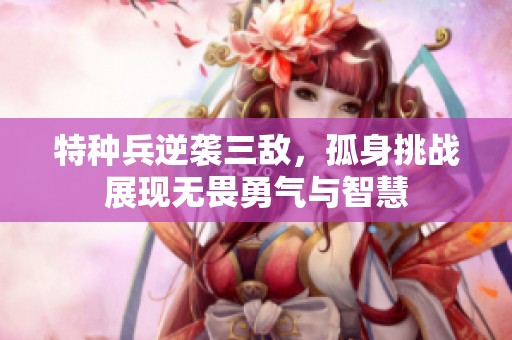 特种兵逆袭三敌，孤身挑战展现无畏勇气与智慧