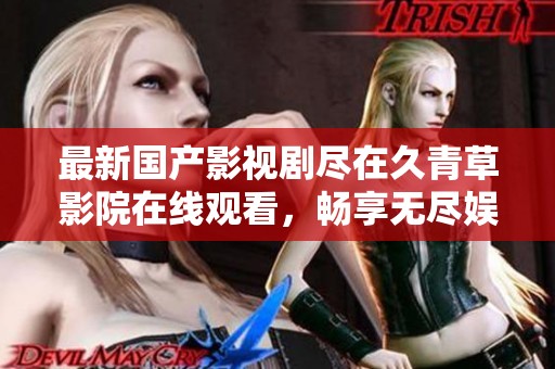 最新国产影视剧尽在久青草影院在线观看，畅享无尽娱乐体验