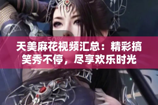 天美麻花视频汇总：精彩搞笑秀不停，尽享欢乐时光