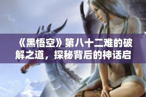 《黑悟空》第八十二难的破解之道，探秘背后的神话启示