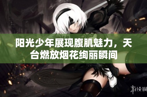 阳光少年展现腹肌魅力，天台燃放烟花绚丽瞬间